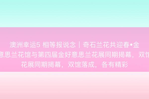 澳洲幸運5 相等報說念｜奇石蘭花共迎春?金陵夢石館和金好意思蘭花館與第四屆金好意思蘭花展同期揭幕，雙館落成，各有精彩