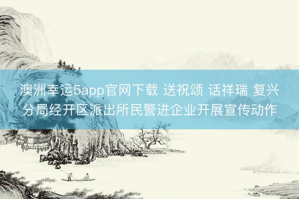 澳洲幸運5app官網(wǎng)下載 送祝頌 話祥瑞 復興分局經(jīng)開區(qū)派出所民警進企業(yè)開展宣傳動作