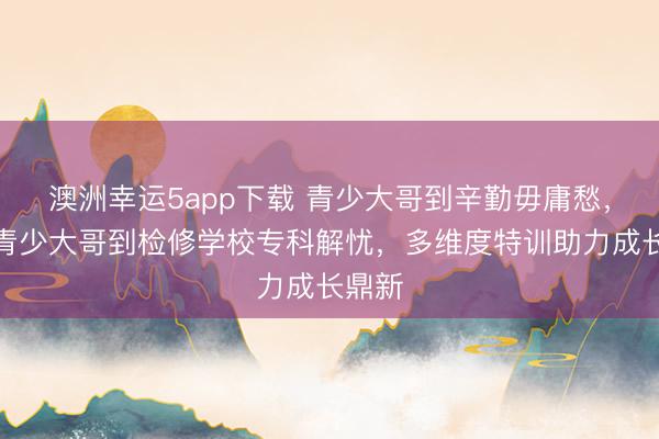 澳洲幸運5app下載 青少大哥到辛勤毋庸愁，永州青少大哥到檢修學(xué)校專科解憂，多維度特訓(xùn)助力成長鼎新