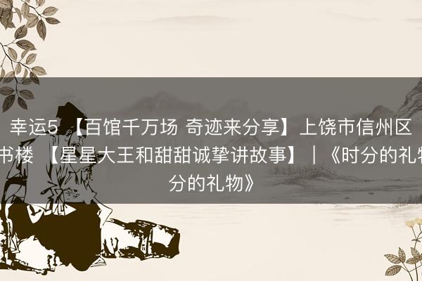 幸運(yùn)5 【百館千萬(wàn)場(chǎng) 奇跡來(lái)分享】上饒市信州區(qū)藏書樓 【星星大王和甜甜誠(chéng)摯講故事】 | 《時(shí)分的禮物》