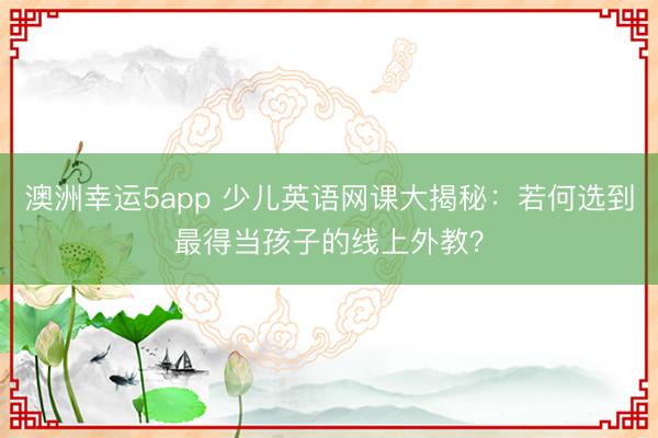 澳洲幸運(yùn)5app 少兒英語網(wǎng)課大揭秘：若何選到最得當(dāng)孩子的線上外教？