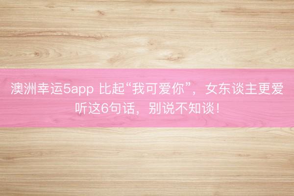 澳洲幸運(yùn)5app 比起“我可愛你”,女東談主更愛聽這6句話,別說(shuō)不知談!