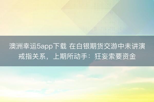 澳洲幸運5app下載 在白銀期貨交游中未講演戒指關系,上期所動手:狂妄索要資金