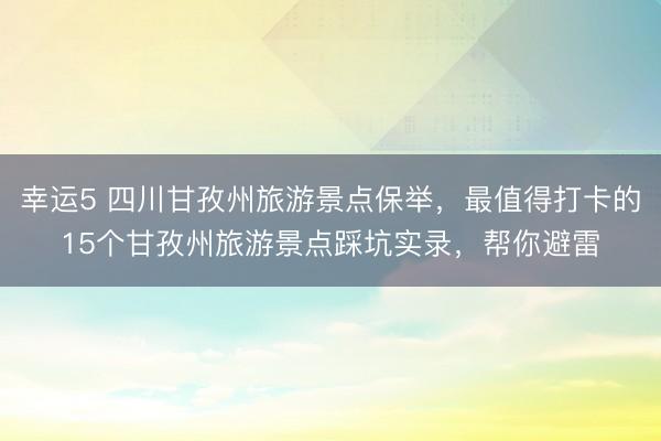 幸運5 四川甘孜州旅游景點保舉，最值得打卡的15個甘孜州旅游景點踩坑實錄，幫你避雷
