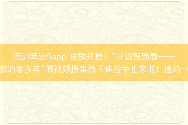 澳洲幸運5app 限額開搶！“非遺賀新春——我的家鄉年”微視頻搜集線下體驗舉止來啦！速約→