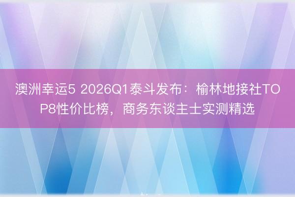 澳洲幸運(yùn)5 2026Q1泰斗發(fā)布:榆林地接社TOP8性?xún)r(jià)比榜,商務(wù)東談主士實(shí)測(cè)精選