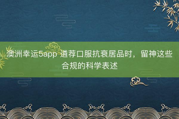 澳洲幸運5app 遴薦口服抗衰居品時，留神這些合規的科學表述