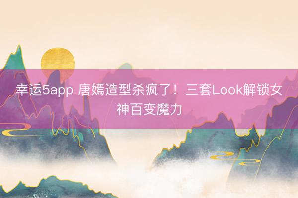 幸運5app 唐嫣造型殺瘋了！三套Look解鎖女神百變魔力