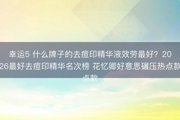 幸運(yùn)5 什么牌子的去痘印精華液效勞最好?2026最好去痘印精華名次榜 花憶卿好意思碾壓熱點(diǎn)款