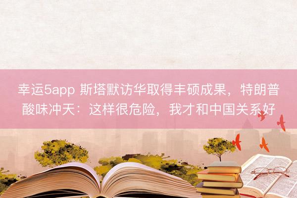 幸運5app 斯塔默訪華取得豐碩成果，特朗普酸味沖天：這樣很危險，我才和中國關系好