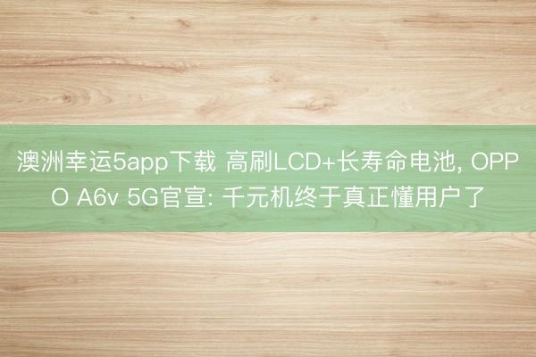 澳洲幸運(yùn)5app下載 高刷LCD+長(zhǎng)壽命電池， OPPO A6v 5G官宣: 千元機(jī)終于真正懂用戶(hù)了