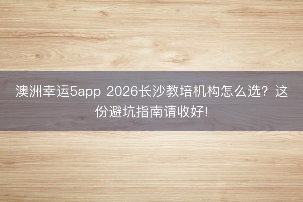 澳洲幸運5app 2026長沙教培機構怎么選？這份避坑指南請收好!