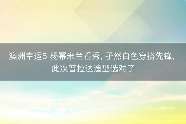 澳洲幸運5 楊冪米蘭看秀， 孑然白色穿搭先鋒，<a href=